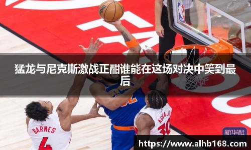 猛龙与尼克斯激战正酣谁能在这场对决中笑到最后