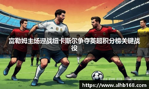 富勒姆主场迎战纽卡斯尔争夺英超积分榜关键战役